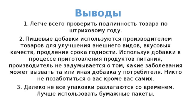 Выводы 1.  Легче всего проверить подлинность товара по штриховому году. 2.  Пищевые добавки используются производителем товаров для улучшения внешнего видов, вкусовых качеств, продления срока годности. Используя добавки в процессе приготовления продуктов питания, производитель не задумывается о том, какие заболевания может вызвать та или иная добавка у потребителя. Никто не позаботиться о вас кроме вас самих. 3. Далеко не все упаковки разлагаются со временем. Лучше использовать бумажные пакеты. 