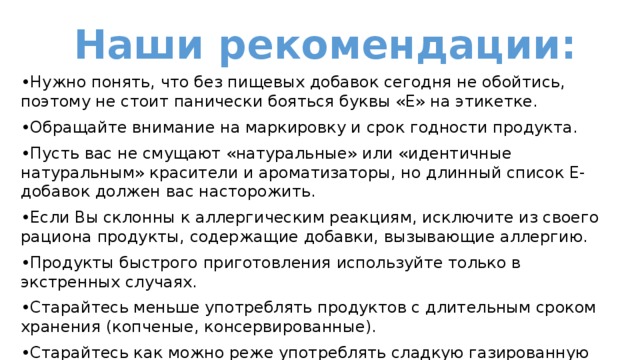 Наши рекомендации: • Нужно понять, что без пищевых добавок сегодня не обойтись, поэтому не стоит панически бояться буквы «Е» на этикетке. • Обращайте внимание на маркировку и срок годности продукта. • Пусть вас не смущают «натуральные» или «идентичные натуральным» красители и ароматизаторы, но длинный список Е-добавок должен вас насторожить. • Если Вы склонны к аллергическим реакциям, исключите из своего рациона продукты, содержащие добавки, вызывающие аллергию. • Продукты быстрого приготовления используйте только в экстренных случаях. • Старайтесь меньше употреблять продуктов с длительным сроком хранения (копченые, консервированные). • Старайтесь как можно реже употреблять сладкую газированную воду, чипсы и сухарики. 