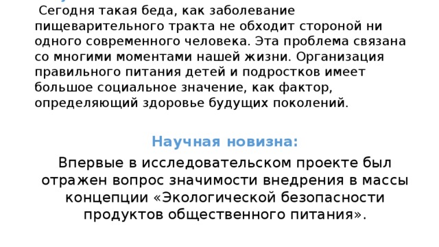 Актуальность:  Сегодня такая беда, как заболевание пищеварительного тракта не обходит стороной ни одного современного человека. Эта проблема связана со многими моментами нашей жизни. Организация правильного питания детей и подростков имеет большое социальное значение, как фактор, определяющий здоровье будущих поколений.   Научная новизна: Впервые в исследовательском проекте был отражен вопрос значимости внедрения в массы концепции «Экологической безопасности продуктов общественного питания».  