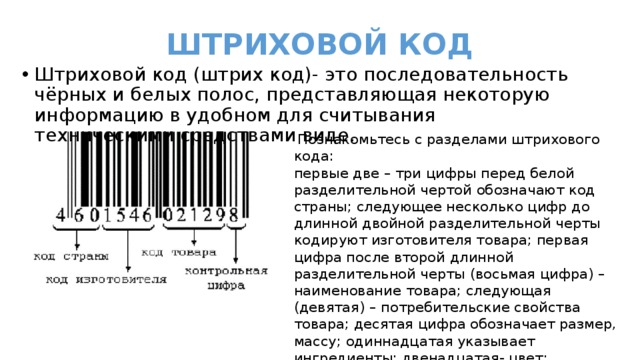  ШТРИХОВОЙ КОД Штриховой код (штрих код)- это последовательность чёрных и белых полос, представляющая некоторую информацию в удобном для считывания техническими средствами виде.  Познакомьтесь с разделами штрихового кода: первые две – три цифры перед белой разделительной чертой обозначают код страны; следующее несколько цифр до длинной двойной разделительной черты кодируют изготовителя товара; первая цифра после второй длинной разделительной черты (восьмая цифра) – наименование товара; следующая (девятая) – потребительские свойства товара; десятая цифра обозначает размер, массу; одиннадцатая указывает ингредиенты; двенадцатая- цвет; тринадцатая-контрольная цифра; последняя длинная черта – знак товара, изготовленного по лицензии. 