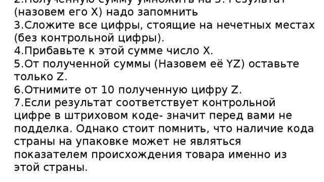 Для подлинности штрихового кода проведите следующие операции  1.Сложите все цифры, стоящие на четных местах  2.Полученную сумму умножить на 3. Результат (назовем его X) надо запомнить  3.Сложите все цифры, стоящие на нечетных местах (без контрольной цифры).  4.Прибавьте к этой сумме число Х.  5.От полученной суммы (Назовем её YZ) оставьте только Z.  6.Отнимите от 10 полученную цифру Z.  7.Если результат соответствует контрольной цифре в штриховом коде- значит перед вами не подделка. Однако стоит помнить, что наличие кода страны на упаковке может не являться показателем происхождения товара именно из этой страны.   