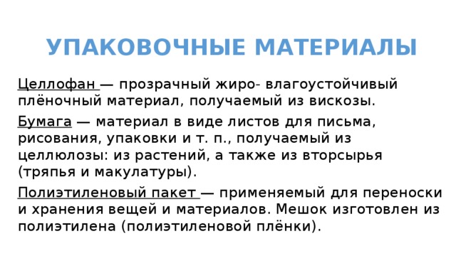  УПАКОВОЧНЫЕ МАТЕРИАЛЫ Целлофан — прозрачный жиро- влагоустойчивый плёночный материал, получаемый из вискозы. Бумага — материал в виде листов для письма, рисования, упаковки и т. п., получаемый из целлюлозы: из растений, а также из вторсырья (тряпья и макулатуры). Полиэтиленовый пакет — применяемый для переноски и хранения вещей и материалов. Мешок изготовлен из полиэтилена (полиэтиленовой плёнки). 