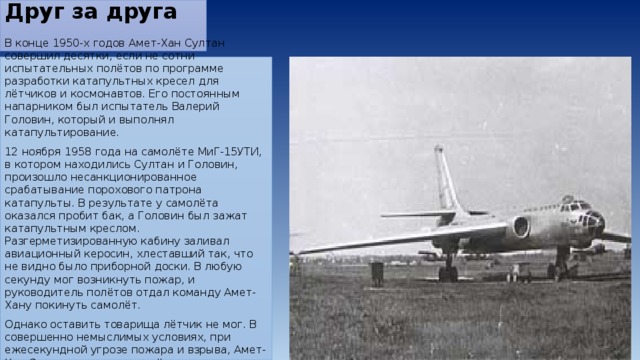 Друг за друга   В конце 1950-х годов Амет-Хан Султан совершил десятки, если не сотни испытательных полётов по программе разработки катапультных кресел для лётчиков и космонавтов. Его постоянным напарником был испытатель Валерий Головин, который и выполнял катапультирование. 12 ноября 1958 года на самолёте МиГ-15УТИ, в котором находились Султан и Головин, произошло несанкционированное срабатывание порохового патрона катапульты. В результате у самолёта оказался пробит бак, а Головин был зажат катапультным креслом. Разгерметизированную кабину заливал авиационный керосин, хлеставший так, что не видно было приборной доски. В любую секунду мог возникнуть пожар, и руководитель полётов отдал команду Амет-Хану покинуть самолёт. Однако оставить товарища лётчик не мог. В совершенно немыслимых условиях, при ежесекундной угрозе пожара и взрыва, Амет-Хан Султан посадил самолёт, сумев спасти и Валерия Головина, и машину. 