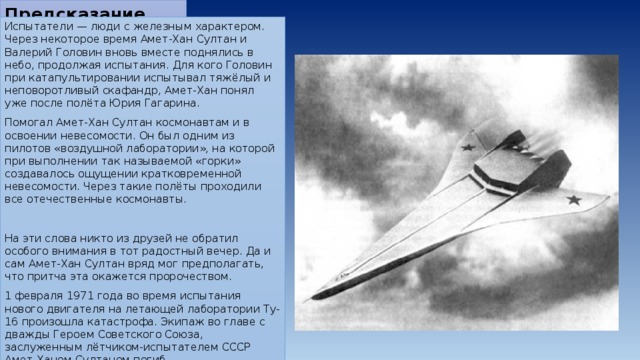 Предсказание   Испытатели — люди с железным характером. Через некоторое время Амет-Хан Султан и Валерий Головин вновь вместе поднялись в небо, продолжая испытания. Для кого Головин при катапультировании испытывал тяжёлый и неповоротливый скафандр, Амет-Хан понял уже после полёта Юрия Гагарина. Помогал Амет-Хан Султан космонавтам и в освоении невесомости. Он был одним из пилотов «воздушной лаборатории», на которой при выполнении так называемой «горки» создавалось ощущении кратковременной невесомости. Через такие полёты проходили все отечественные космонавты. На эти слова никто из друзей не обратил особого внимания в тот радостный вечер. Да и сам Амет-Хан Султан вряд мог предполагать, что притча эта окажется пророчеством. 1 февраля 1971 года во время испытания нового двигателя на летающей лаборатории Ту-16 произошла катастрофа. Экипаж во главе с дважды Героем Советского Союза, заслуженным лётчиком-испытателем СССР Амет-Ханом Султаном погиб. 