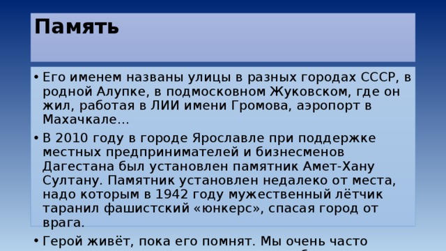 Память   Его именем названы улицы в разных городах СССР, в родной Алупке, в подмосковном Жуковском, где он жил, работая в ЛИИ имени Громова, аэропорт в Махачкале… В 2010 году в городе Ярославле при поддержке местных предпринимателей и бизнесменов Дагестана был установлен памятник Амет-Хану Султану. Памятник установлен недалеко от места, надо которым в 1942 году мужественный лётчик таранил фашистский «юнкерс», спасая город от врага. Герой живёт, пока его помнят. Мы очень часто помним не тех, кто этого достоин, забывая о тех, чьей памятью должны дорожить. 