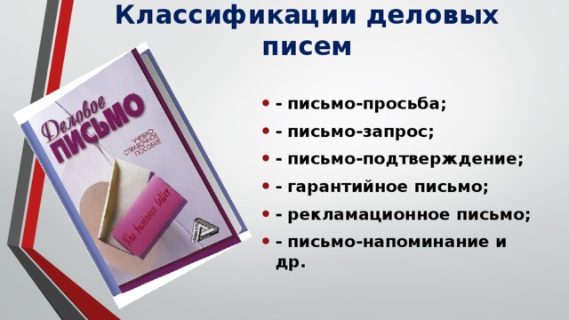 Классификации деловых писем - письмо-просьба; - письмо-запрос; - письмо-подтверждение; - гарантийное письмо; - рекламационное письмо; - письмо-напоминание и др. 