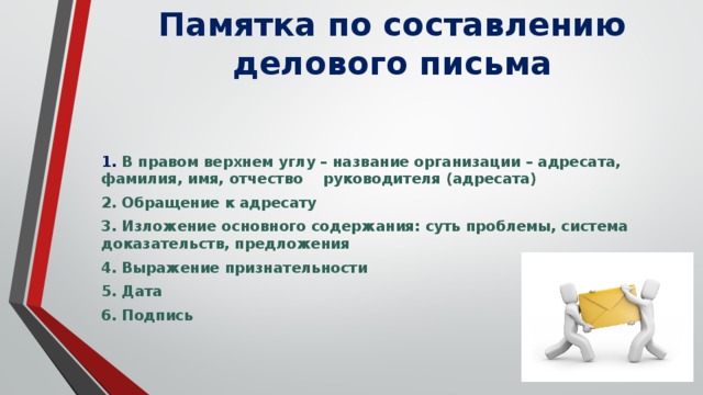 Памятка по составлению делового письма   1. В правом верхнем углу – название организации – адресата, фамилия, имя, отчество руководителя (адресата) 2. Обращение к адресату 3. Изложение основного содержания: суть проблемы, система доказательств, предложения 4. Выражение признательности 5. Дата 6. Подпись  