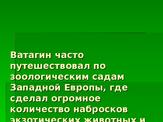 Ватагин часто путешествовал по зоологическим садам Западной Европы, где сделал огромное количество набросков экзотических животных и птиц. 