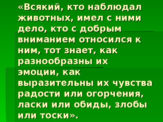 «Всякий, кто наблюдал животных, имел с ними дело, кто с добрым вниманием относился к ним, тот знает, как разнообразны их эмоции, как выразительны их чувства радости или огорчения, ласки или обиды, злобы или тоски». 