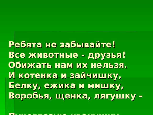 Ребята не забывайте!  Все животные - друзья!  Обижать нам их нельзя.  И котенка и зайчишку,  Белку, ежика и мишку,  Воробья, щенка, лягушку -  Пучеглазую квакушку -  Всех мы лаской обогреем,  Всех накормим, пожалеем. 