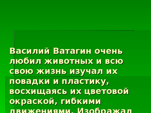 Василий Ватагин очень любил животных и всю свою жизнь изучал их повадки и пластику, восхищаясь их цветовой окраской, гибкими движениями. Изображал животных карандашом, красками, углем, вырезал из дерева и камня. 