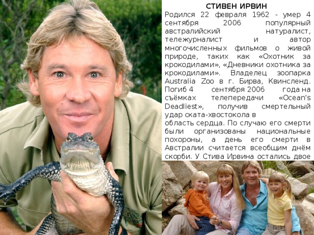 СТИВЕН ИРВИН Родился 22 февраля 1962 - умер 4 сентября 2006 популярный австралийский натуралист, тележурналист и автор многочисленных фильмов о живой природе, таких как «Охотник за крокодилами», «Дневники охотника за крокодилами». Владелец зоопарка Australia Zoo в г. Бирва, Квинсленд. Погиб 4 сентября 2006 года на съёмках телепередачи «Ocean's Deadliest», получив смертельный удар ската-хвостокола в область сердца. По случаю его смерти были организованы национальные похороны, а день его смерти в Австралии считается всеобщим днём скорби. У Стива Ирвина остались двое детей, Бинди Сью и Боб Кларенс. Его жена Терри ассистировала ему на съёмках. Натуралист был похоронен 9 сентября в австралийском зоопарке, где он работал. Могила недоступна для посетителей.