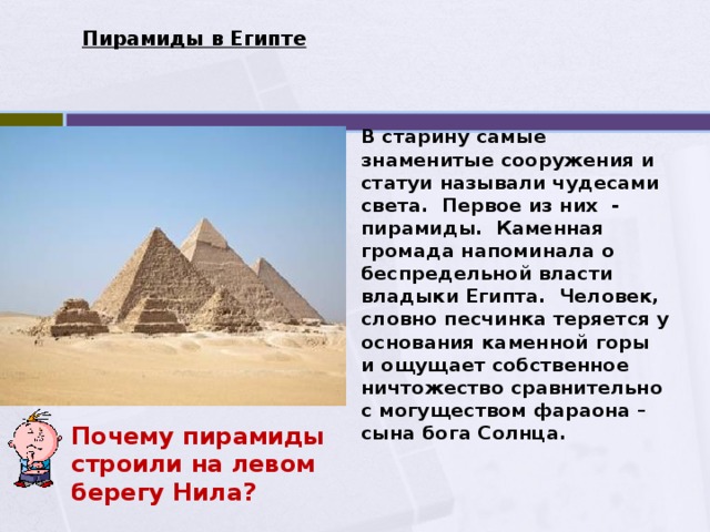 Пирамиды в Египте В старину самые знаменитые сооружения и статуи называли чудесами света. Первое из них - пирамиды. Каменная громада напоминала о беспредельной власти владыки Египта. Человек, словно песчинка теряется у основания каменной горы и ощущает собственное ничтожество сравнительно с могуществом фараона –сына бога Солнца. Почему пирамиды строили на левом берегу Нила? 