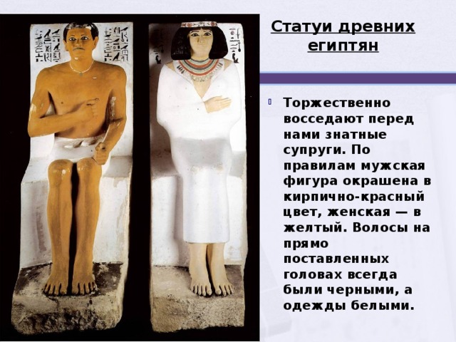 Статуи древних египтян Торжественно восседают перед нами знатные супруги. По правилам мужская фигура окрашена в кирпично-красный цвет, женская — в желтый. Волосы на прямо поставленных головах всегда были черными, а одежды белыми.  