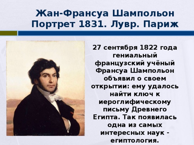 Жан-Франсуа Шампольон  Портрет 1831. Лувр. Париж 27 сентября 1822 года гениальный французский учёный Франсуа Шампольон объявил о своем открытии: ему удалось найти ключ к иероглифическому письму Древнего Египта. Так появилась одна из самых интересных наук - египтология. 