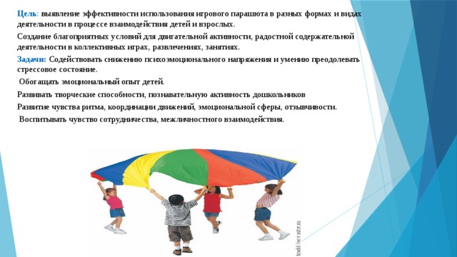 Цель : выявление эффективности использования игрового парашюта в разных формах и видах деятельности в процессе взаимодействия детей и взрослых. Создание благоприятных условий для двигательной активности, радостной содержательной деятельности в коллективных играх, развлечениях, занятиях. Задачи:  Содействовать снижению психоэмоционального напряжения и умению преодолевать стрессовое состояние.  Обогащать эмоциональный опыт детей. Развивать творческие способности, познавательную активность дошкольников Развитие чувства ритма, координации движений, эмоциональной сферы, отзывчивости.  Воспитывать чувство сотрудничества, межличностного взаимодействия. 