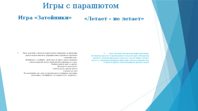 Игры с парашютом Игра «Затейники»   «Летает – не летает» Цель: развитие слухового и зрительного внимания; активизация двигательных навыков; формирования удерживать красивую статичную позу.   Выбирается «затейник». Дети идут по кругу, держат парашют (сначала правой, потом левой рукой) и произносят слова:  Ровным кругом друг за другом   Мы идём за шагом шаг.   Стой на месте, дружно вместе  Сделаем вот так!  По окончании слов дети останавливаются, копируют движение, показанное «затейником», и стараются его «удержать».   Цель: Развитие быстроты реакции, мышления.  Все игроки держатся за край парашюта и идут по кругу. Инструктор называет летающие предметы, такие как, самолет, птица, бабочка, жук и т. д., играющие поднимают руки вверх, раздувая парашют над головой. В других случаях поднимать руки не следует. 