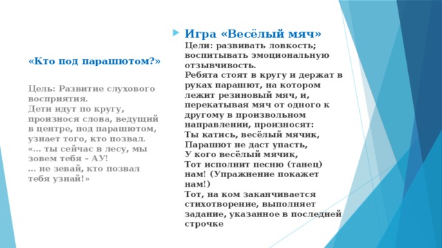 Игра «Весёлый мяч»  Цели: развивать ловкость; воспитывать эмоциональную отзывчивость.  Ребята стоят в кругу и держат в руках парашют, на котором лежит резиновый мяч, и, перекатывая мяч от одного к другому в произвольном направлении, произносят:  Ты катись, весёлый мячик,  Парашют не даст упасть,  У кого весёлый мячик,  Тот исполнит песню (танец) нам! (Упражнение покажет нам!)  Тот, на ком заканчивается стихотворение, выполняет задание, указанное в последней строчке «Кто под парашютом?»   Цель: Развитие слухового восприятия.  Дети идут по кругу, произнося слова, ведущий в центре, под парашютом, узнает того, кто позвал.  «… ты сейчас в лесу, мы зовем тебя – АУ!  … не зевай, кто позвал тебя узнай!» 