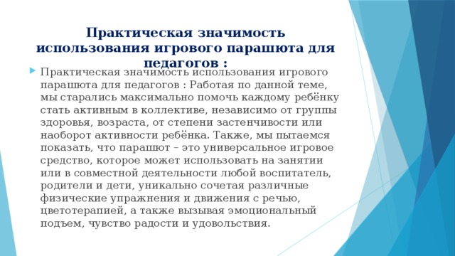 Практическая значимость использования игрового парашюта для педагогов : Практическая значимость использования игрового парашюта для педагогов : Работая по данной теме, мы старались максимально помочь каждому ребёнку стать активным в коллективе, независимо от группы здоровья, возраста, от степени застенчивости или наоборот активности ребёнка. Также, мы пытаемся показать, что парашют – это универсальное игровое средство, которое может использовать на занятии или в совместной деятельности любой воспитатель, родители и дети, уникально сочетая различные физические упражнения и движения с речью, цветотерапией, а также вызывая эмоциональный подъем, чувство радости и удовольствия. 