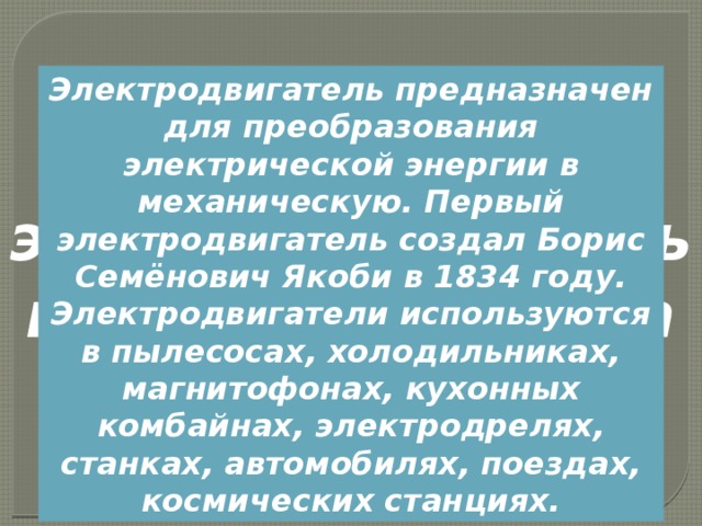 Электродвигатель предназначен для преобразования электрической энергии в механическую. Первый электродвигатель создал Борис Семёнович Якоби в 1834 году. Электродвигатели используются в пылесосах, холодильниках, магнитофонах, кухонных комбайнах, электродрелях, станках, автомобилях, поездах, космических станциях. Коллекторный электродвигатель постоянного тока 