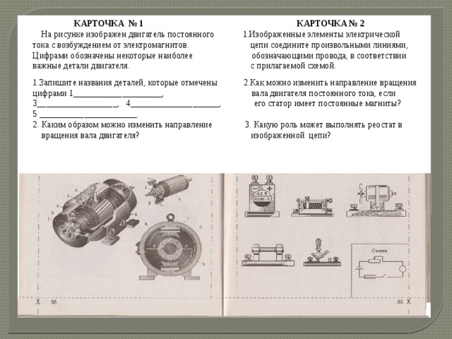  КАРТОЧКА № 1   КАРТОЧКА № 2  На рисунке изображен двигатель постоянного 1.Изображенные элементы электрической тока с возбуждением от электромагнитов. цепи соедините произвольными линиями, Цифрами обозначены некоторые наиболее обозначающими провода, в соответствии важные детали двигателя.  с прилагаемой схемой. 1.Запишите названия деталей, которые отмечены 2.Как можно изменить направление вращения цифрами 1____________________, вала двигателя постоянного тока, если 3__________________, 4____________________, его статор имеет постоянные магниты? 5 ______________________. 2. Каким образом можно изменить направление 3. Какую роль может выполнять реостат в  вращения вала двигателя?  изображенной цепи? 