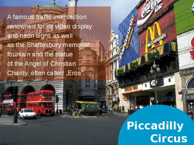 A famous traffic intersection renowned for its video display and neon signs as well as the Shaftesbury memorial fountain and the statue of the Angel of Christian Charity, often called „Eros”. Piccadilly  Circus  