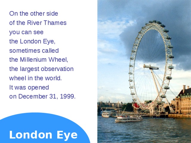 On the other side of the River Thames you can see the London Eye, sometimes called the Millenium Wheel, the largest observation wheel in the world. It was opened on December 31, 1999. London Eye  