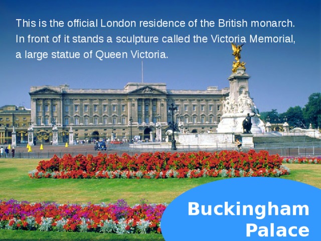 This is the official London residence of the British monarch. In front of it stands a sculpture called the Victoria Memorial, a large statue of Queen Victoria. Buckingham  Palace  