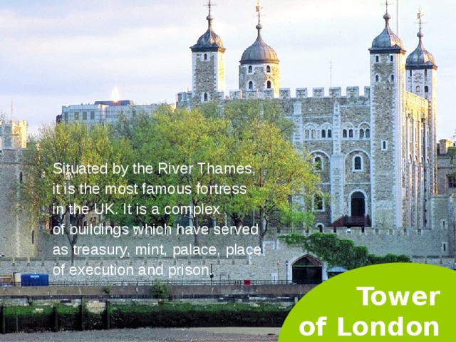 Situated by the River Thames, it is the most famous fortress in the UK. It is a complex of buildings which have served as treasury, mint, palace, place of execution and prison. Tower  of London  