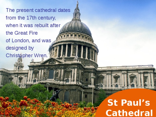 The present cathedral dates from the 17th century, when it was rebuilt after the Great Fire of London, and was designed by Christopher Wren. St Paul’s  Cathedral  