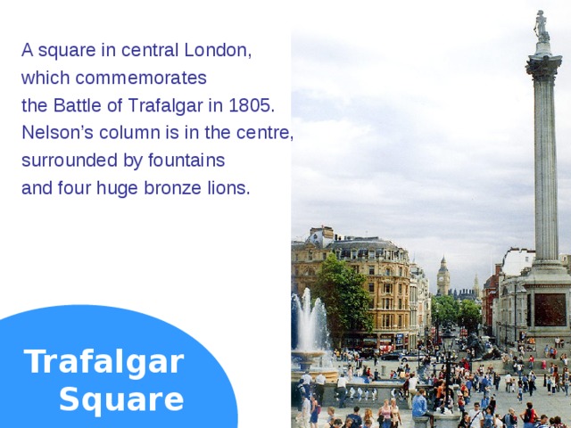 A square in central London, which commemorates the Battle of Trafalgar in 1805. Nelson’s column is in the centre, surrounded by fountains and four huge bronze lions. Trafalgar  Square  