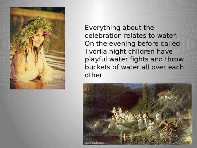 Everything about the celebration relates to water. On the evening before called Tvorila night children have playful water fights and throw buckets of water all over each other 