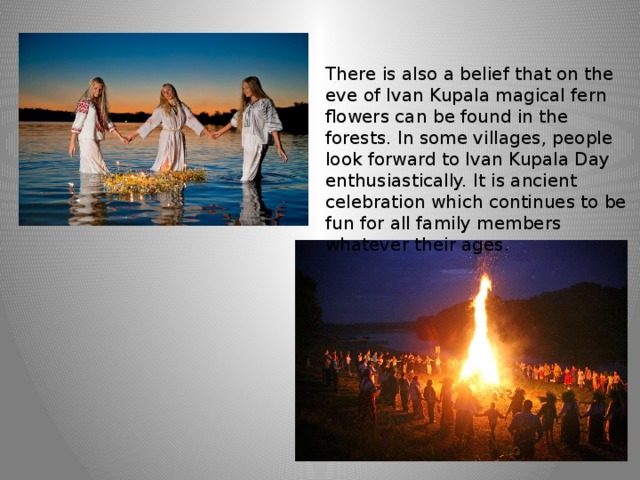 There is also a belief that on the eve of Ivan Kupala magical fern flowers can be found in the forests. In some villages, people look forward to Ivan Kupala Day enthusiastically. It is ancient celebration which continues to be fun for all family members whatever their ages. 