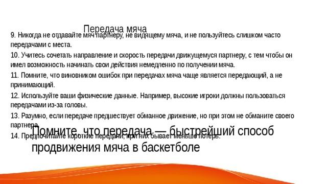 Передача мяча   9. Никогда не отдавайте мяч партнеру, не видящему мяча, и не пользуйтесь слишком часто передачами с места. 10. Учитесь сочетать направление и скорость передачи движущемуся партнеру, с тем чтобы он имел возможность начинать свои действия немедленно по получении мяча. 11. Помните, что виновником ошибок при передачах мяча чаще является передающий, а не принимающий. 12. Используйте ваши физические данные. Например, высокие игроки должны пользоваться передачами из-за головы. 13. Разумно, если передаче предшествует обманное движение, но при этом не обманите своего партнера. 14. Предпочитайте короткие передачи, при них бывает меньше потерь. Помните, что передача — быстрейший способ продвижения мяча в баскетболе 