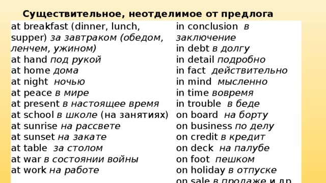 Существительное, неотделимое от предлога at breakfast (dinner, lunch, supper)  за завтраком (обедом, ленчем, ужином) in conclusion   в заключение at hand  под рукой at home  дома in debt  в долгу in detail  подробно at night   ночью in fact   действительно at peace  в мире in mind   мысленно at present  в настоящее время at school  в школе  (на занятиях) in time  вовремя at sunrise  на рассвете in trouble   в беде at sunset  на закате on board   на борту at table   за столом on business  по делу on credit  в кредит at war  в состоянии войны at work  на работе on deck   на палубе on foot   пешком on holiday  в отпуске on sale  в продаже  и др. 
