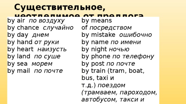 Существительное, неотделимое от предлога by air   по воздуху by chance   случайно by means of  посредством by day   днем by mistake   ошибочно by hand  от руки by name  по имени by heart   наизусть by night  ночью by phone  по телефону by land   по суше by sea   морем by post  по почте by mail   по почте by train (tram, boat, bus, taxi и т.д.)  поездом (трамваем, пароходом, автобусом, такси и т.д.) 
