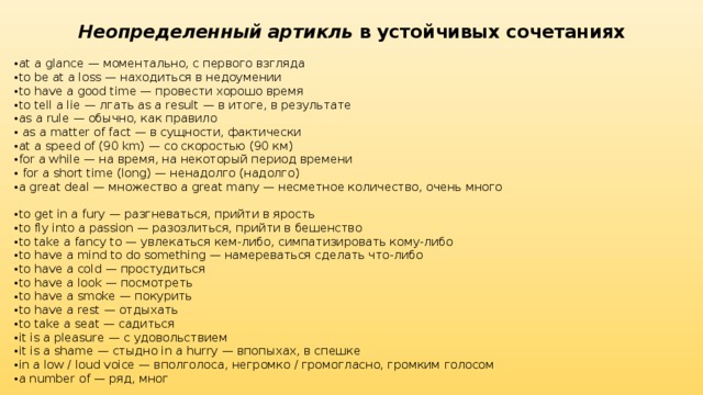 Неопределенный артикль  в устойчивых сочетаниях at a glance — моментально, с первого взгляда to be at a loss — находиться в недоумении to have a good time — провести хорошо время to tell a lie — лгать as a result — в итоге, в результате as a rule — обычно, как правило  as a matter of fact — в сущности, фактически at a speed of (90 km) — со скоростью (90 км) for a while — на время, на некоторый период времени  for a short time (long) — ненадолго (надолго) a great deal — множество a great many — несметное количество, очень много to get in a fury — разгневаться, прийти в ярость to fly into a passion — разозлиться, прийти в бешенство to take a fancy to — увлекаться кем-либо, симпатизировать кому-либо to have a mind to do something — намереваться сделать что-либо to have a cold — простудиться to have a look — посмотреть to have a smoke — покурить to have a rest — отдыхать to take a seat — садиться it is a pleasure — с удовольствием it is a shame — стыдно in a hurry — впопыхах, в спешке in a low / loud voice — вполголоса, негромко / громогласно, громким голосом а number of — ряд, мног 