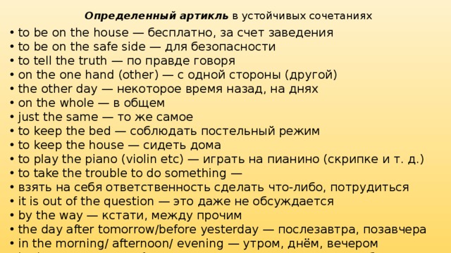 Определенный артикль  в устойчивых сочетаниях to be on the house — бесплатно, за счет заведения to be on the safe side — для безопасности to tell the truth — по правде говоря on the one hand (other) — с одной стороны (другой) the other day — некоторое время назад, на днях on the whole — в общем just the same — то же самое to keep the bed — соблюдать постельный режим to keep the house — сидеть дома to play the piano (violin etc) — играть на пианино (скрипке и т. д.) to take the trouble to do something — взять на себя ответственность сделать что-либо, потрудиться it is out of the question — это даже не обсуждается by the way — кстати, между прочим the day after tomorrow/before yesterday — послезавтра, позавчера in the morning/ afternoon/ evening — утром, днём, вечером in the present/ past/ future — в настоящем, в прошлом, в будущем to the left/ right — налево, направо on the left/ right — слева, справа in the distance — вдалеке in the plural (singular) — во множественном (единственном) числе 