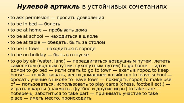 Нулевой артикль  в устойчивых сочетаниях to ask permission — просить дозволения to be in bed — болеть to be at home — пребывать дома to be at school — находиться в школе to be at table — обедать, быть за столом to be in town — находиться в городе to be on holiday — быть в отпуске to go by air (water, land) — передвигаться воздушным путем, лететь самолетом (водным путем, сухопутным путем) to go home — идти домой to go bed — идти спать to go to town — ехать в город to keep house — хозяйствовать, вести домашнее хозяйство to leave school — бросать учение в школе to leave town — покидать город to make use of — пользоваться, использовать to play cards (chess, football ect.) — играть в карты (шахматы, футбол и другие игры) to take care — поберечь, заботиться to take part — принимать участие to take place — иметь место, происходить 