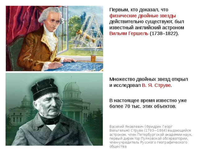 Первым, кто доказал, что физические двойные звезды действительно существуют, был известный английский астроном Вильям Гершель (1738–1822). Множество двойных звезд открыл и исследовал В. Я. Струве . В настоящее время известно уже более 70 тыс. этих объектов. Василий Яковлевич (Фридрих Георг Вильгельм) Струве (1793—1864) выдающийся астроном, член Петербургской академии наук, первый директор Пулковской обсерватории, член-учредитель Русского географического общества Паллада Веста 