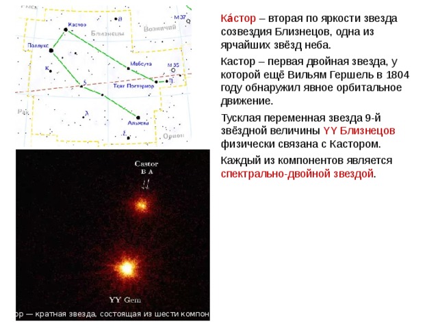 Ка́стор – вторая по яркости звезда созвездия Близнецов, одна из ярчайших звёзд неба. Кастор – первая двойная звезда, у которой ещё Вильям Гершель в 1804 году обнаружил явное орбитальное движение. Тусклая переменная звезда 9-й звёздной величины YY Близнецов физически связана с Кастором. Каждый из компонентов является спектрально-двойной звездой . Веста Кастор — кратная звезда, состоящая из шести компонентов 