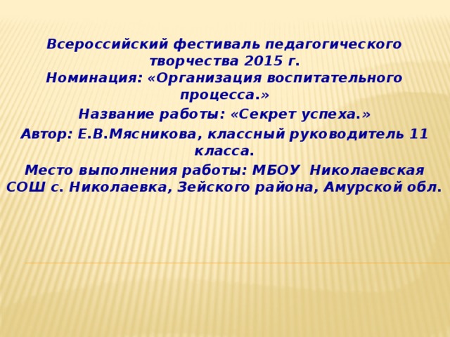 Всероссийский фестиваль педагогического творчества 2015 г.  Номинация: «Организация воспитательного процесса.» Название работы: «Секрет успеха.» Автор: Е.В.Мясникова, классный руководитель 11 класса. Место выполнения работы: МБОУ Николаевская СОШ с. Николаевка, Зейского района, Амурской обл. 