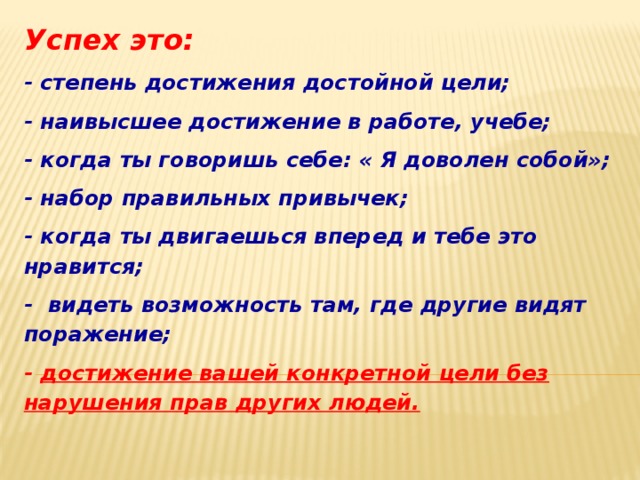 Успех это: - степень достижения достойной цели; - наивысшее достижение в работе, учебе; - когда ты говоришь себе: « Я доволен собой»; - набор правильных привычек; - когда ты двигаешься вперед и тебе это нравится; - видеть возможность там, где другие видят поражение; - достижение вашей конкретной цели без нарушения прав других людей. 