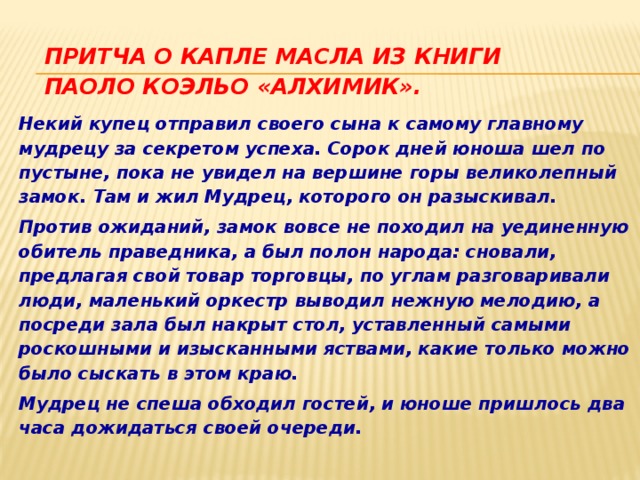 Притча о капле масла из книги Паоло Коэльо «Алхимик». Некий купец отправил своего сына к самому главному мудрецу за секретом успеха. Сорок дней юноша шел по пустыне, пока не увидел на вершине горы великолепный замок. Там и жил Мудрец, которого он разыскивал. Против ожиданий, замок вовсе не походил на уединенную обитель праведника, а был полон народа: сновали, предлагая свой товар торговцы, по углам разговаривали люди, маленький оркестр выводил нежную мелодию, а посреди зала был накрыт стол, уставленный самыми роскошными и изысканными яствами, какие только можно было сыскать в этом краю. Мудрец не спеша обходил гостей, и юноше пришлось два часа дожидаться своей очереди. 