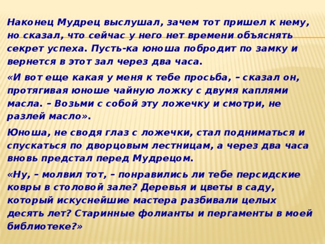 Наконец Мудрец выслушал, зачем тот пришел к нему, но сказал, что сейчас у него нет времени объяснять секрет успеха. Пусть-ка юноша побродит по замку и вернется в этот зал через два часа. «И вот еще какая у меня к тебе просьба, – сказал он, протягивая юноше чайную ложку с двумя каплями масла. – Возьми с собой эту ложечку и смотри, не разлей масло». Юноша, не сводя глаз с ложечки, стал подниматься и спускаться по дворцовым лестницам, а через два часа вновь предстал перед Мудрецом. «Ну, – молвил тот, – понравились ли тебе персидские ковры в столовой зале? Деревья и цветы в саду, который искуснейшие мастера разбивали целых десять лет? Старинные фолианты и пергаменты в моей библиотеке?» 