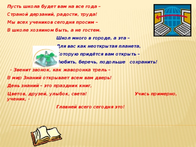 Пусть школа будет вам на все года – Страной дерзаний, радости, труда! Мы всех учеников сегодня просим – В школе хозяином быть, а не гостем.      Школ много в городе, а эта –      Для вас как неоткрытая планета,      Которую придётся вам открыть –      Любить, беречь, подольше сохранить!  - Звенит звонок, как жаворонка трель – В мир Знаний открывает всем вам дверь! День знаний – это праздник книг, Цветов, друзей, улыбок, света!      Учись примерно, ученик, -      Главней всего сегодня это! 