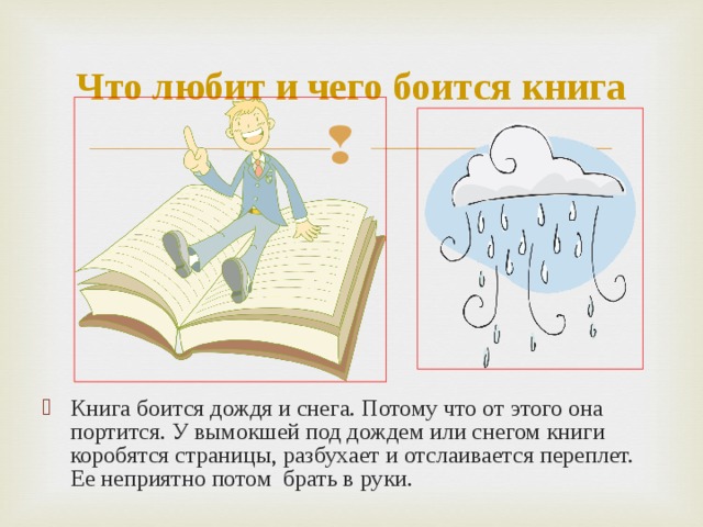 Что любит и чего боится книга Книга боится дождя и снега. Потому что от этого она портится. У вымокшей под дождем или снегом книги коробятся страницы, разбухает и отслаивается переплет. Ее неприятно потом брать в руки. 