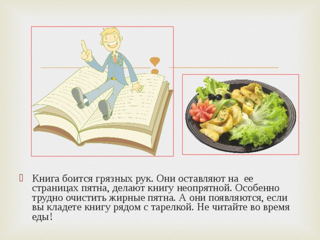 Книга боится грязных рук. Они оставляют на ее страницах пятна, делают книгу неопрятной. Особенно трудно очистить жирные пятна. А они появляются, если вы кладете книгу рядом с тарелкой. Не читайте во время еды! 