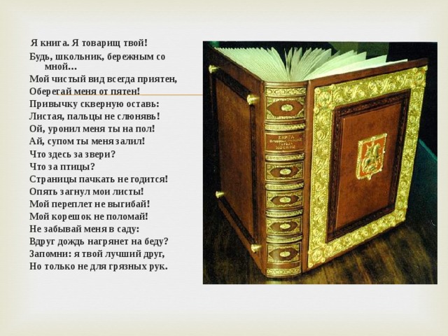 Я книга. Я товарищ твой!  Будь, школьник, бережным со мной…  Мой чистый вид всегда приятен,  Оберегай меня от пятен!  Привычку скверную оставь:  Листая, пальцы не слюнявь!  Ой, уронил меня ты на пол!  Ай, супом ты меня залил!  Что здесь за звери?  Что за птицы?  Страницы пачкать не годится!  Опять загнул мои листы!  Мой переплет не выгибай!  Мой корешок не поломай!  Не забывай меня в саду:  Вдруг дождь нагрянет на беду?  Запомни: я твой лучший друг,  Но только не для грязных рук.  