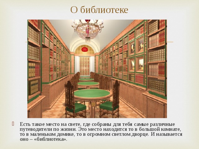 О библиотеке Есть такое место на свете, где собраны для тебя самые различные путеводители по жизни. Это место находится то в большой комнате, то в маленьком домике, то в огромном светлом дворце. И называется оно – «библиотека». 